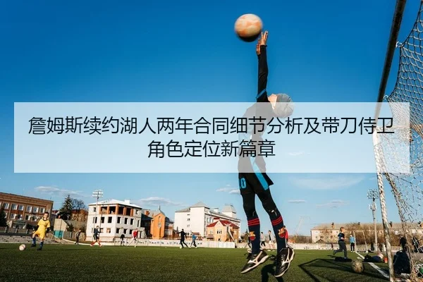 詹姆斯续约湖人两年合同细节分析及带刀侍卫角色定位新篇章